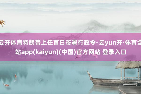 云开体育特朗普上任首日签署行政令-云yun开·体育全站app(kaiyun)(中国)官方网站 登录入口