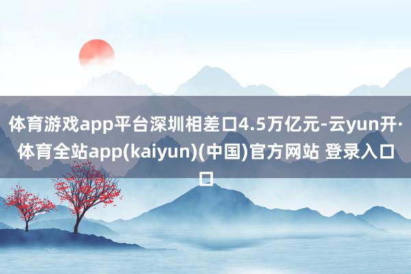 体育游戏app平台深圳相差口4.5万亿元-云yun开·体育全站app(kaiyun)(中国)官方网站 登录入口