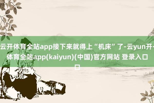 云开体育全站app接下来就得上“机床”了-云yun开·体育全站app(kaiyun)(中国)官方网站 登录入口