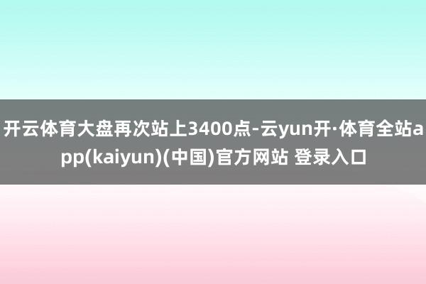 开云体育大盘再次站上3400点-云yun开·体育全站app(kaiyun)(中国)官方网站 登录入口